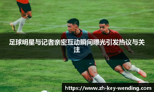 足球明星与记者亲密互动瞬间曝光引发热议与关注