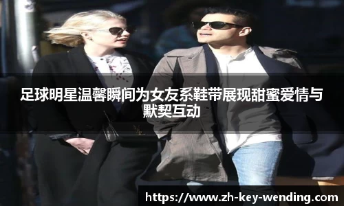 足球明星温馨瞬间为女友系鞋带展现甜蜜爱情与默契互动